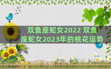 双鱼座蛇女2022 双鱼座蛇女2023年的桃花运势